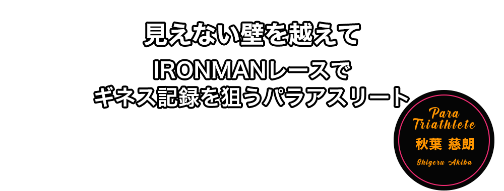見えない壁を越えて　IRONMAN レースでギネス記録を狙うパラアスリート　秋葉 慈朗